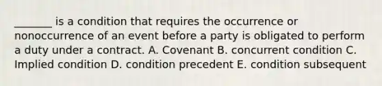 _______ is a condition that requires the occurrence or nonoccurrence of an event before a party is obligated to perform a duty under a contract. A. Covenant B. concurrent condition C. Implied condition D. condition precedent E. condition subsequent