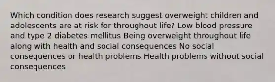 Which condition does research suggest overweight children and adolescents are at risk for throughout life? Low blood pressure and type 2 diabetes mellitus Being overweight throughout life along with health and social consequences No social consequences or health problems Health problems without social consequences