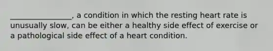 ________________, a condition in which the resting heart rate is unusually slow, can be either a healthy side effect of exercise or a pathological side effect of a heart condition.