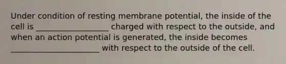 Under condition of resting membrane potential, the inside of the cell is __________________ charged with respect to the outside, and when an action potential is generated, the inside becomes ______________________ with respect to the outside of the cell.