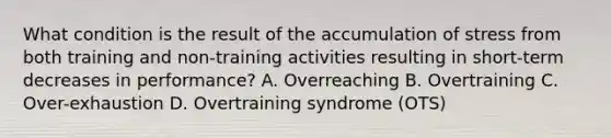 What condition is the result of the accumulation of stress from both training and non-training activities resulting in short-term decreases in performance? A. Overreaching B. Overtraining C. Over-exhaustion D. Overtraining syndrome (OTS)