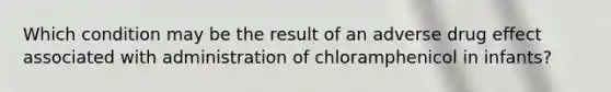 Which condition may be the result of an adverse drug effect associated with administration of chloramphenicol in infants?