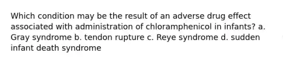 Which condition may be the result of an adverse drug effect associated with administration of chloramphenicol in infants? a. Gray syndrome b. tendon rupture c. Reye syndrome d. sudden infant death syndrome