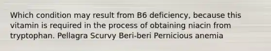 Which condition may result from B6 deficiency, because this vitamin is required in the process of obtaining niacin from tryptophan. Pellagra Scurvy Beri-beri Pernicious anemia