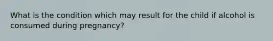 What is the condition which may result for the child if alcohol is consumed during pregnancy?