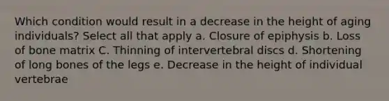 Which condition would result in a decrease in the height of aging individuals? Select all that apply a. Closure of epiphysis b. Loss of bone matrix C. Thinning of intervertebral discs d. Shortening of long bones of the legs e. Decrease in the height of individual vertebrae