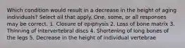 Which condition would result in a decrease in the height of aging individuals? Select all that apply. One, some, or all responses may be correct. 1. Closure of epiphysis 2. Loss of bone matrix 3. Thinning of intervertebral discs 4. Shortening of long bones of the legs 5. Decrease in the height of individual vertebrae