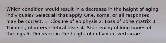 Which condition would result in a decrease in the height of aging individuals? Select all that apply. One, some, or all responses may be correct. 1. Closure of epiphysis 2. Loss of bone matrix 3. Thinning of intervertebral discs 4. Shortening of long bones of the legs 5. Decrease in the height of individual vertebrae