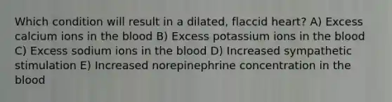 Which condition will result in a dilated, flaccid heart? A) Excess calcium ions in the blood B) Excess potassium ions in the blood C) Excess sodium ions in the blood D) Increased sympathetic stimulation E) Increased norepinephrine concentration in the blood