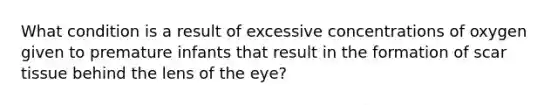 What condition is a result of excessive concentrations of oxygen given to premature infants that result in the formation of scar tissue behind the lens of the eye?