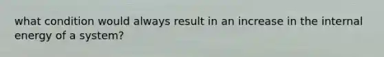 what condition would always result in an increase in the internal energy of a system?