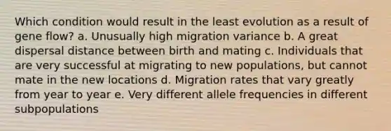 Which condition would result in the least evolution as a result of gene flow? a. Unusually high migration variance b. A great dispersal distance between birth and mating c. Individuals that are very successful at migrating to new populations, but cannot mate in the new locations d. Migration rates that vary greatly from year to year e. Very different allele frequencies in different subpopulations