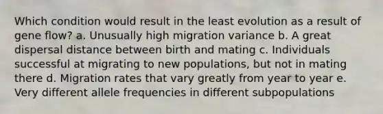 Which condition would result in the least evolution as a result of gene flow? a. Unusually high migration variance b. A great dispersal distance between birth and mating c. Individuals successful at migrating to new populations, but not in mating there d. Migration rates that vary greatly from year to year e. Very different allele frequencies in different subpopulations