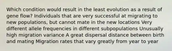 Which condition would result in the least evolution as a result of gene flow? Individuals that are very successful at migrating to new populations, but cannot mate in the new locations Very different allele frequencies in different subpopulations Unusually high migration variance A great dispersal distance between birth and mating Migration rates that vary greatly from year to year