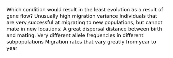 Which condition would result in the least evolution as a result of gene flow? Unusually high migration variance Individuals that are very successful at migrating to new populations, but cannot mate in new locations. A great dispersal distance between birth and mating. Very different allele frequencies in different subpopulations Migration rates that vary greatly from year to year