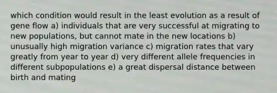 which condition would result in the least evolution as a result of gene flow a) individuals that are very successful at migrating to new populations, but cannot mate in the new locations b) unusually high migration variance c) migration rates that vary greatly from year to year d) very different allele frequencies in different subpopulations e) a great dispersal distance between birth and mating