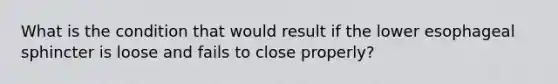 What is the condition that would result if the lower esophageal sphincter is loose and fails to close properly?