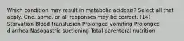 Which condition may result in metabolic acidosis? Select all that apply. One, some, or all responses may be correct. (14) Starvation Blood transfusion Prolonged vomiting Prolonged diarrhea Nasogastric suctioning Total parenteral nutrition