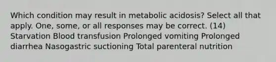 Which condition may result in metabolic acidosis? Select all that apply. One, some, or all responses may be correct. (14) Starvation Blood transfusion Prolonged vomiting Prolonged diarrhea Nasogastric suctioning Total parenteral nutrition