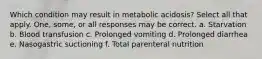 Which condition may result in metabolic acidosis? Select all that apply. One, some, or all responses may be correct. a. Starvation b. Blood transfusion c. Prolonged vomiting d. Prolonged diarrhea e. Nasogastric suctioning f. Total parenteral nutrition