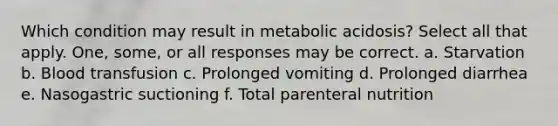 Which condition may result in metabolic acidosis? Select all that apply. One, some, or all responses may be correct. a. Starvation b. Blood transfusion c. Prolonged vomiting d. Prolonged diarrhea e. Nasogastric suctioning f. Total parenteral nutrition