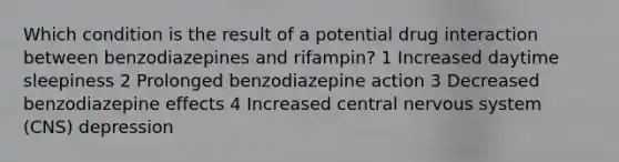 Which condition is the result of a potential drug interaction between benzodiazepines and rifampin? 1 Increased daytime sleepiness 2 Prolonged benzodiazepine action 3 Decreased benzodiazepine effects 4 Increased central nervous system (CNS) depression