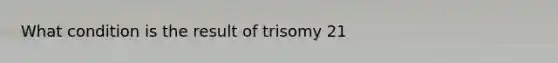 What condition is the result of trisomy 21