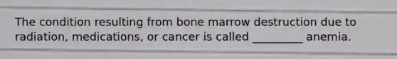 The condition resulting from bone marrow destruction due to radiation, medications, or cancer is called _________ anemia.