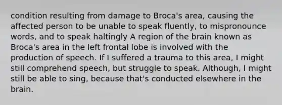 condition resulting from damage to Broca's area, causing the affected person to be unable to speak fluently, to mispronounce words, and to speak haltingly A region of the brain known as Broca's area in the left frontal lobe is involved with the production of speech. If I suffered a trauma to this area, I might still comprehend speech, but struggle to speak. Although, I might still be able to sing, because that's conducted elsewhere in the brain.