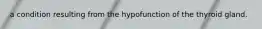 a condition resulting from the hypofunction of the thyroid gland.