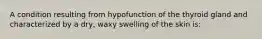 A condition resulting from hypofunction of the thyroid gland and characterized by a dry, waxy swelling of the skin is: