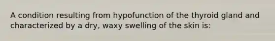 A condition resulting from hypofunction of the thyroid gland and characterized by a dry, waxy swelling of the skin is: