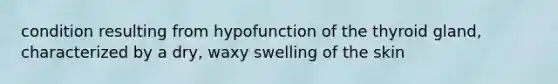 condition resulting from hypofunction of the thyroid gland, characterized by a dry, waxy swelling of the skin