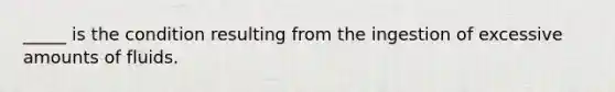 _____ is the condition resulting from the ingestion of excessive amounts of fluids.