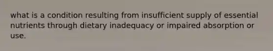 what is a condition resulting from insufficient supply of essential nutrients through dietary inadequacy or impaired absorption or use.