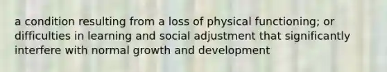 a condition resulting from a loss of physical functioning; or difficulties in learning and social adjustment that significantly interfere with normal <a href='https://www.questionai.com/knowledge/kde2iCObwW-growth-and-development' class='anchor-knowledge'>growth and development</a>