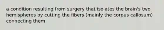 a condition resulting from surgery that isolates the brain's two hemispheres by cutting the fibers (mainly the corpus callosum) connecting them