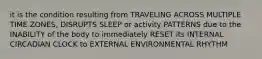 it is the condition resulting from TRAVELING ACROSS MULTIPLE TIME ZONES, DISRUPTS SLEEP or activity PATTERNS due to the INABILITY of the body to immediately RESET its INTERNAL CIRCADIAN CLOCK to EXTERNAL ENVIRONMENTAL RHYTHM