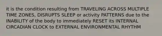 it is the condition resulting from TRAVELING ACROSS MULTIPLE TIME ZONES, DISRUPTS SLEEP or activity PATTERNS due to the INABILITY of the body to immediately RESET its INTERNAL CIRCADIAN CLOCK to EXTERNAL ENVIRONMENTAL RHYTHM