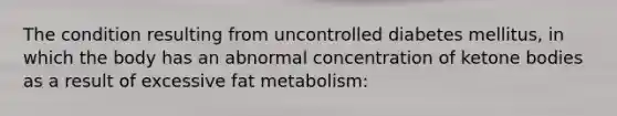 The condition resulting from uncontrolled diabetes mellitus, in which the body has an abnormal concentration of <a href='https://www.questionai.com/knowledge/kR9thwvAYz-ketone-bodies' class='anchor-knowledge'>ketone bodies</a> as a result of excessive fat metabolism: