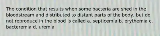 The condition that results when some bacteria are shed in the bloodstream and distributed to distant parts of the body, but do not reproduce in the blood is called a. septicemia b. erythemia c. bacteremia d. uremia