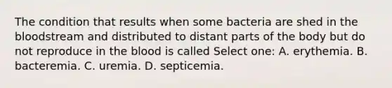 The condition that results when some bacteria are shed in the bloodstream and distributed to distant parts of the body but do not reproduce in the blood is called Select one: A. erythemia. B. bacteremia. C. uremia. D. septicemia.