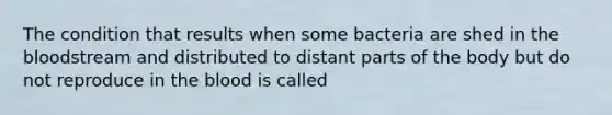 The condition that results when some bacteria are shed in <a href='https://www.questionai.com/knowledge/k7oXMfj7lk-the-blood' class='anchor-knowledge'>the blood</a>stream and distributed to distant parts of the body but do not reproduce in the blood is called