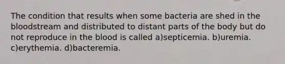 The condition that results when some bacteria are shed in the bloodstream and distributed to distant parts of the body but do not reproduce in the blood is called a)septicemia. b)uremia. c)erythemia. d)bacteremia.