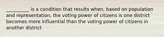 __________ is a condition that results when, based on population and representation, the voting power of citizens is one district becomes more influential than the voting power of citizens in another district