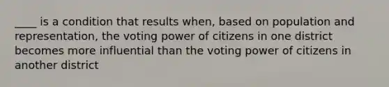 ____ is a condition that results when, based on population and representation, the voting power of citizens in one district becomes more influential than the voting power of citizens in another district