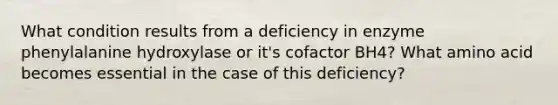 What condition results from a deficiency in enzyme phenylalanine hydroxylase or it's cofactor BH4? What amino acid becomes essential in the case of this deficiency?