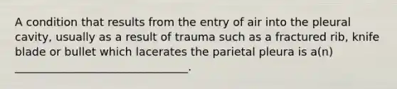 A condition that results from the entry of air into the pleural cavity, usually as a result of trauma such as a fractured rib, knife blade or bullet which lacerates the parietal pleura is a(n) _______________________________.