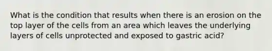 What is the condition that results when there is an erosion on the top layer of the cells from an area which leaves the underlying layers of cells unprotected and exposed to gastric acid?