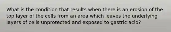 What is the condition that results when there is an erosion of the top layer of the cells from an area which leaves the underlying layers of cells unprotected and exposed to gastric acid?